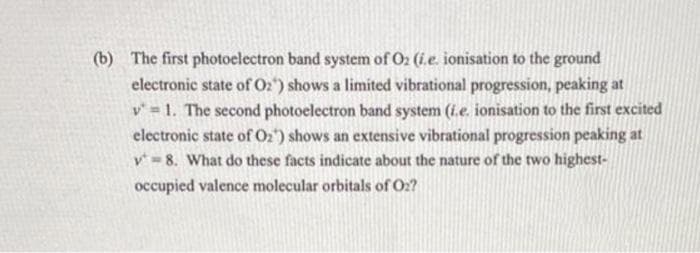 (b) The first photoelectron band system of O2 (i.e. ionisation to the ground
electronic state of O2) shows a limited vibrational progression, peaking at
v = 1. The second photoelectron band system (i.e. ionisation to the first excited
electronic state of O2) shows an extensive vibrational progression peaking at
v= 8. What do these facts indicate about the nature of the two highest-
occupied valence molecular orbitals of O2?
