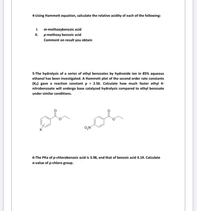 4-Using Hammett equation, calculate the relative acidity of each of the following:
1. m-methoxybenzoic acid
II. p-methoxy benzoic acid
Comment on result you obtain
5-The hydrolysis of a series of ethyl benzoates by hydroxide ion in 85% aqueous
ethanol has been investigated. A Hammett plot of the second order rate constants
(K») gave a reaction constant p = 2.56. Calculate how much faster ethyl 4-
nitrobenzoate will undergo base catalyzed hydrolysis compared to ethyl benzoate
under similar conditions.
O.N
6-The PKa of p-chlorobenzoic acid is 3.98, and that of benzoic acid 4.19. Calculate
o-value of p-chloro group.
