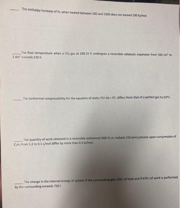 The enthalpy increase of N; when heated between 300 and 1500 does not exceed 100 kl/mol.
The final temperature when a CO: gas at 298.15 K undergoes a reversible adiabatic expansion from 500 cm' to
2 dm' exceeds 210 K.
The isothermal compressibility for the equation of state, P(V-b) = RT, differs from that of a perfect gas by b/PV.
The quantity of work obtained in a reversible isothermal (400 K) vs. isobaric (10 atm) process upon compression of
C,He from 1.2 to 0.1 L/mol differ by more than 4.5 ki/mol.
The change in the internal energy of system if the surrounding gain 2501 of heat and if 470 J of work is performed
by the surrounding exceeds 720 J
