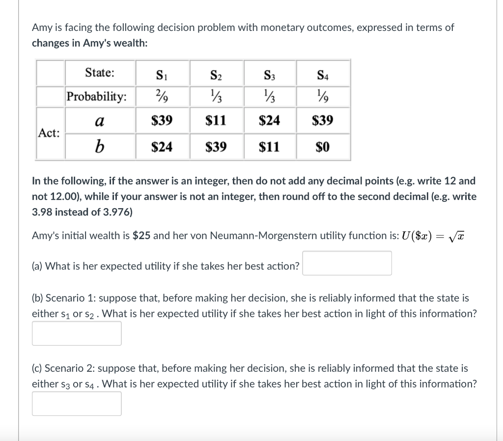 Amy is facing the following decision problem with monetary outcomes, expressed in terms of
changes in Amy's wealth:
State:
Si
S2
S3
S4
Probability:
a
$39
$11
$24
$39
Act:
b
$24
$39
$11
$O
In the following, if the answer is an integer, then do not add any decimal points (e.g. write 12 and
not 12.00), while if your answer is not an integer, then round off to the second decimal (e.g. write
3.98 instead of 3.976)
Amy's initial wealth is $25 and her von Neumann-Morgenstern utility function is: U($x) = Va
(a) What is her expected utility if she takes her best action?
(b) Scenario 1: suppose that, before making her decision, she is reliably informed that the state is
either s1 or s2 . What is her expected utility if she takes her best action in light of this information?
(c) Scenario 2: suppose that, before making her decision, she is reliably informed that the state is
either s3 or s4 . What is her expected utility if she takes her best action in light of this information?
