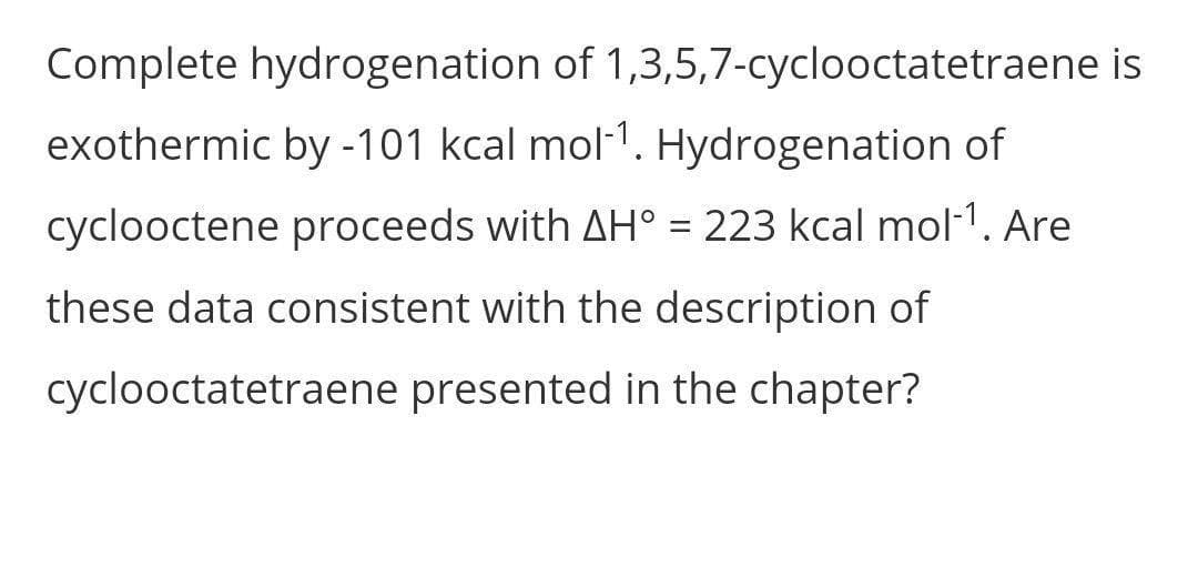 Complete hydrogenation of 1,3,5,7-cyclooctatetraene is
exothermic by -101 kcal mol-1. Hydrogenation of
cyclooctene proceeds with AH° = 223 kcal mol-1. Are
these data consistent with the description of
cyclooctatetraene presented in the chapter?
