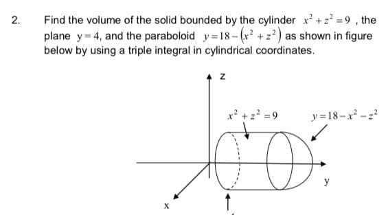 Find the volume of the solid bounded by the cylinder x+2' =9, the
plane y= 4, and the paraboloid y=18-(r² +z) as shown in figure
below by using a triple integral in cylindrical coordinates.
z
x +z? =9
y= 18-x -z?
y
2.
