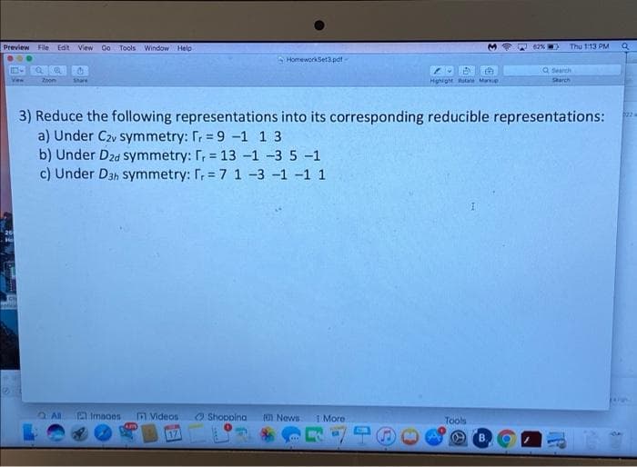 Preview File Edit View Go Tools Window Help
62%
Thu 1:13 PM
S HomeworkSet3.pat -
Q Search
View
Znem
Share
Hghight Rotale Marke
Sarch
3) Reduce the following representations into its corresponding reducible representations:
a) Under Czv symmetry: Tr = 9 -1 1 3
b) Under Dzd symmetry: r, = 13 -1 -3 5 -1
c) Under D3h symmetry: T, = 7 1 -3 -1 -1 1
20
Imaoes
M Videos
O Shoopina
News
1 More
Tools
17
B.
