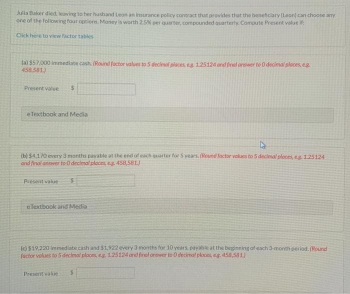 Julia Baker died, leaving to her husband Leon an insurance policy contract that provides that the beneficiary (Leon) can choose any
one of the following four options. Money is worth 2.5% per quarter, compounded quarterly. Compute Present value if:
Click here to view factor tables
(a) $57,000 immediate cash. (Round factor values to 5 decimal places, e.g. 1.25124 and final answer to O decimal places, e.g.
458,581.)
Present value
e Textbook and Media
k
(b) $4,170 every 3 months payable at the end of each quarter for 5 years. (Round factor values to 5 decimal places, e.g. 1.25124
and final answer to 0 decimal places, eg. 458,581.)
Present value $
e Textbook and Media
(c) $19,220 immediate cash and $1,922 every 3 months for 10 years, payable at the beginning of each 3-month period. (Round
factor values to 5 decimal places, e.g. 1.25124 and final answer to 0 decimal places, eg. 458,581)
Present value