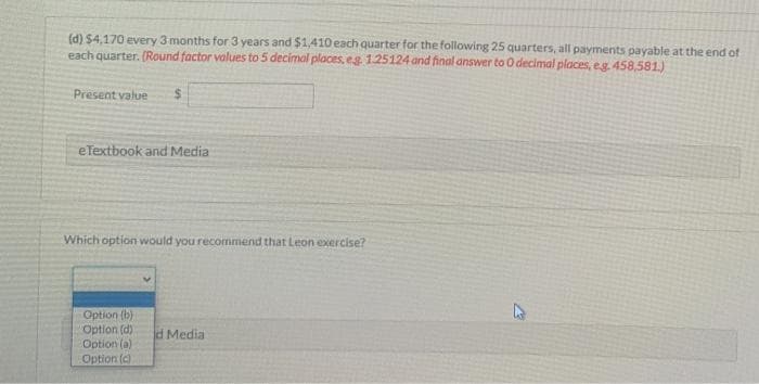 (d) $4,170 every 3 months for 3 years and $1,410 each quarter for the following 25 quarters, all payments payable at the end of
each quarter. (Round factor values to 5 decimal places, eg. 1.25124 and final answer to O decimal places, e.g. 458,581.)
Present value $
eTextbook and Media
Which option would you recommend that Leon exercise?
Option (b)
Option (d)
Option (a)
Option (c)
d Media