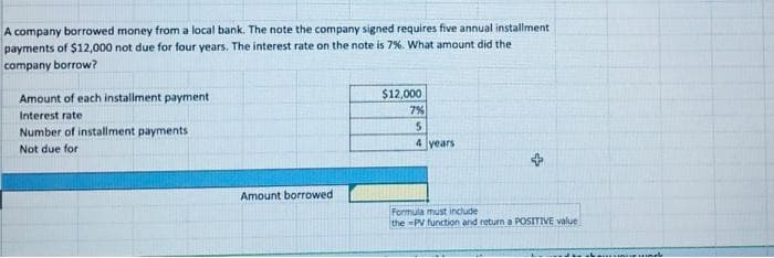 A company borrowed money from a local bank. The note the company signed requires five annual installment
payments of $12,000 not due for four years. The interest rate on the note is 7%. What amount did the
company borrow?
Amount of each installment payment
Interest rate.
Number of installment payments
Not due for
Amount borrowed
$12,000
7%
5
4 years
Formula must include
the-PV function and return a POSITIVE value
Indle