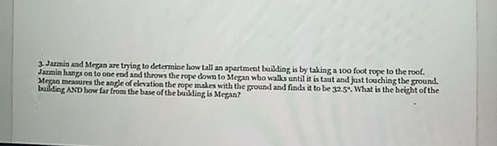 3. Jazmin and Megan are trying to determine how tall an apartment building is by taking a 100 foot rope to the roof.
Jazmin hangs on to one end and throws the rope down to Megan who walks until it is taut and just touching the ground.
Megan measures the angle of elevation the rope makes with the ground and finds it to be 325. What is the height of the
building AND how far from the base of the buikling is Megan?
