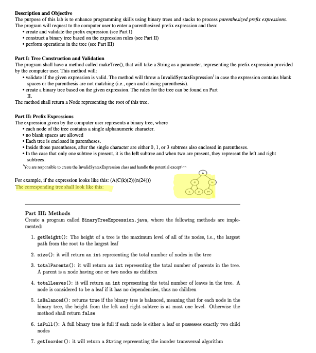 Description and Objective
The purpose of this lab is to enhance programming skills using binary trees and stacks to process parenthesized prefix expressions.
The program will request to the computer user to enter a parenthesized prefix expression and then:
• create and validate the prefix expression (see Part I)
•construct a binary tree based on the expression rules (see Part II)
• perform operations in the tree (see Part III)
Part I: Tree Construction and Validation
The program shall have a method called makeTree(), that will take a String as a parameter, representing the prefix expression provided
by the computer user. This method will:
• validate if the given expression is valid. The method will throw a Invalid SyntaxExpression' in case the expression contains blank
spaces or the parenthesis are not matching (i.e., open and closing parenthesis).
•create a binary tree based on the given expression. The rules for the tree can be found on Part
II.
The method shall return a Node representing the root of this tree.
Part II: Prefix Expressions
The expression given by the computer user represents a binary tree, where
• each node of the tree contains a single alphanumeric character.
.no blank spaces are allowed
• Each tree is enclosed in parentheses.
• Inside those parentheses, after the single character are either 0, 1, or 3 subtrees also enclosed in parentheses.
•In the case that only one subtree is present, it is the left subtree and when two are present, they represent the left and right
subtrees.
'You are responsible to create the InvalidSyntax Expression class and handle the potential exception
For example, if the expression looks like this: (A(C(k)(2))(n(24)))
The corresponding tree shall look like this:
Part III: Methods
Create a program called BinaryTreeExpression.java, where the following methods are imple-
mented:
1. getHeight(): The height of a tree is the maximum level of all of its nodes, i.e., the largest
path from the root to the largest leaf
2.size(): it will return an int representing the total number of nodes in the tree
3. totalParents(): it will return an int representing the total number of parents in the tree.
A parent is a node having one or two nodes as children
4. totalLeaves (): it will return an int representing the total number of leaves in the tree. A
node is considered to be a leaf if it has no dependencies, thus no children
5. isBalanced (): returns true if the binary tree is balanced, meaning that for each node in the
binary tree, the height from the left and right subtree is at most one level. Otherwise the
method shall return false
6. isFull(): A full binary tree is full if each node is either a leaf or possesses exactly two child
nodes
7. get Inorder (): it will return a String representing the inorder transversal algorithm