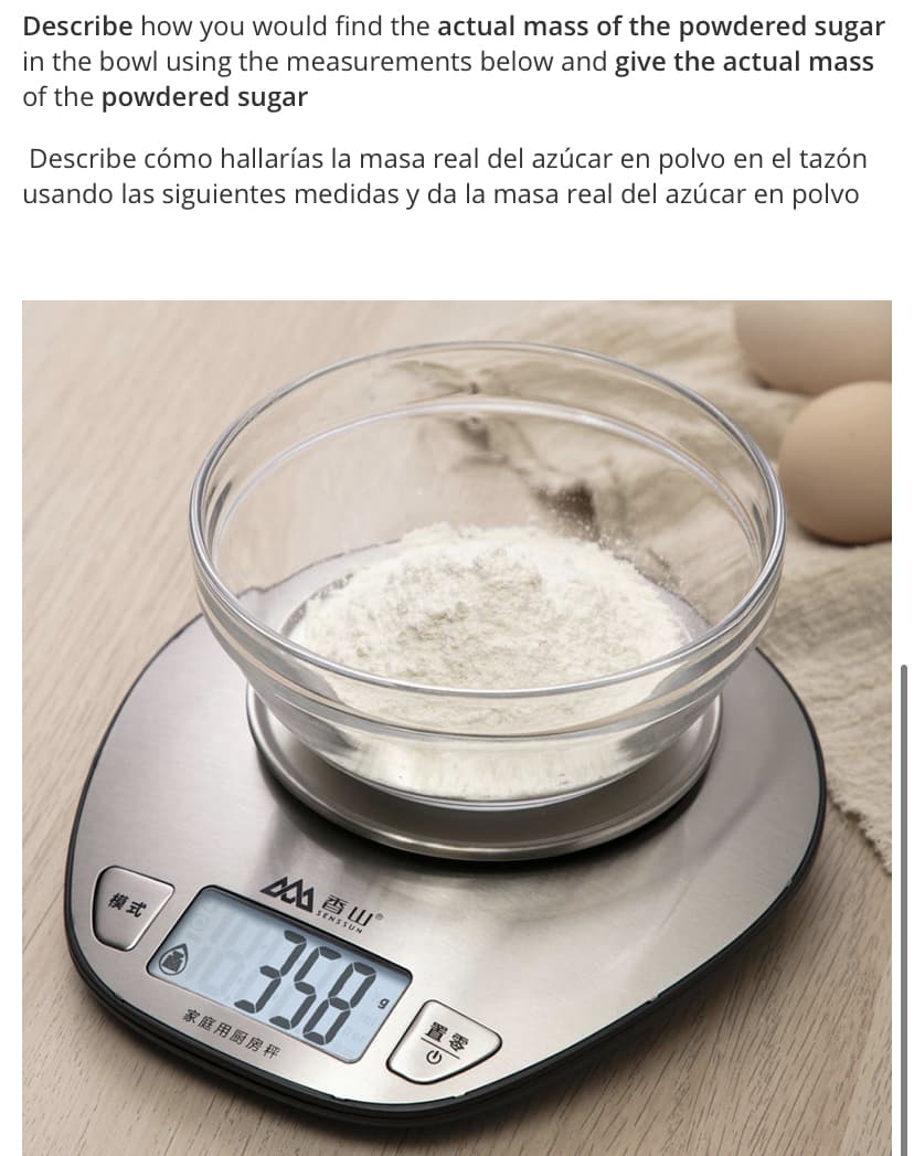 Describe how you would find the actual mass of the powdered sugar
in the bowl using the measurements below and give the actual mass
of the powdered sugar
Describe cómo hallarías la masa real del azúcar en polvo en el tazón
usando las siguientes medidas y da la masa real del azúcar en polvo
香山
358
SENSSUN
模式
置零
家庭用厨房秤
