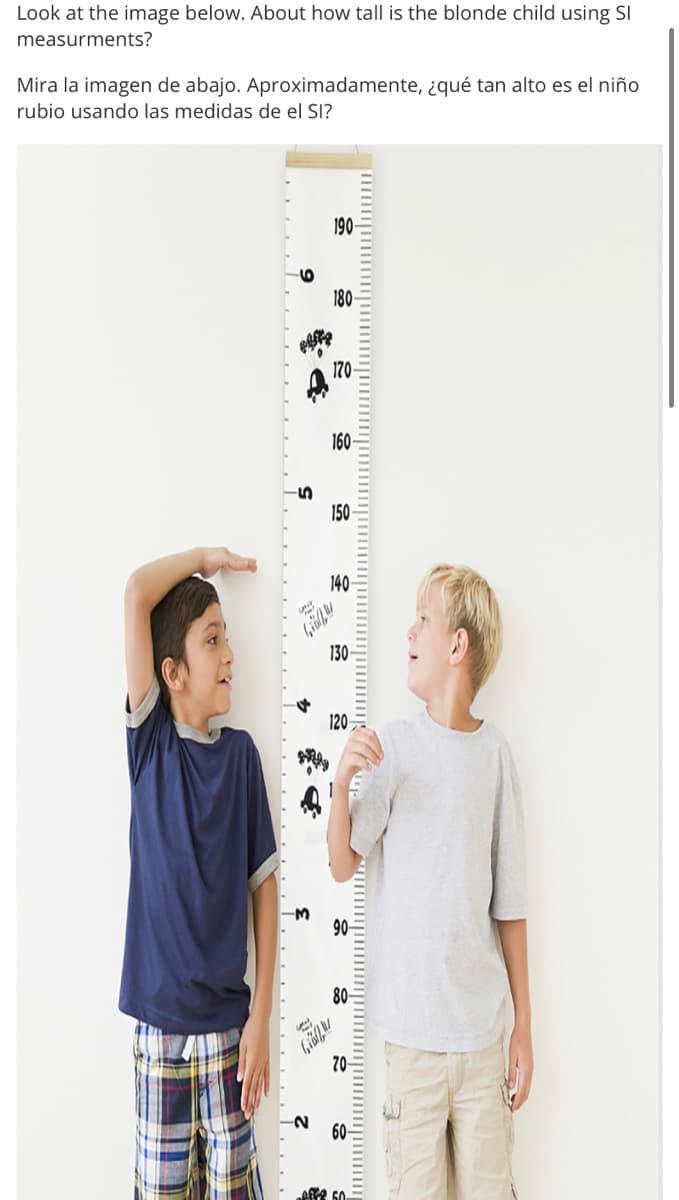 Look at the image below. About how tall is the blonde child using SI
measurments?
Mira la imagen de abajo. Aproximadamente, ¿qué tan alto es el niño
rubio usando las medidas de el SI?
190
180
170-
160
150
140-
130 -
120
90
80-
70-
60-
Affe 50.
