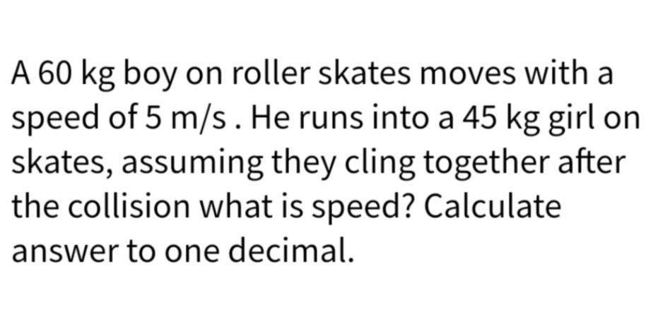 A 60 kg boy on roller skates moves with a
speed of 5 m/s. He runs into a 45 kg girl on
skates, assuming they cling together after
the collision what is speed? Calculate
answer to one decimal.