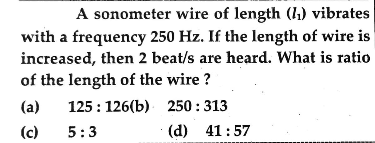 A sonometer wire of length (1₁) vibrates
with a frequency 250 Hz. If the length of wire is
increased, then 2 beat/s are heard. What is ratio
of the length of the wire ?
(a)
125: 126(b)
250:313
(c)
5:3
(d) 41:57