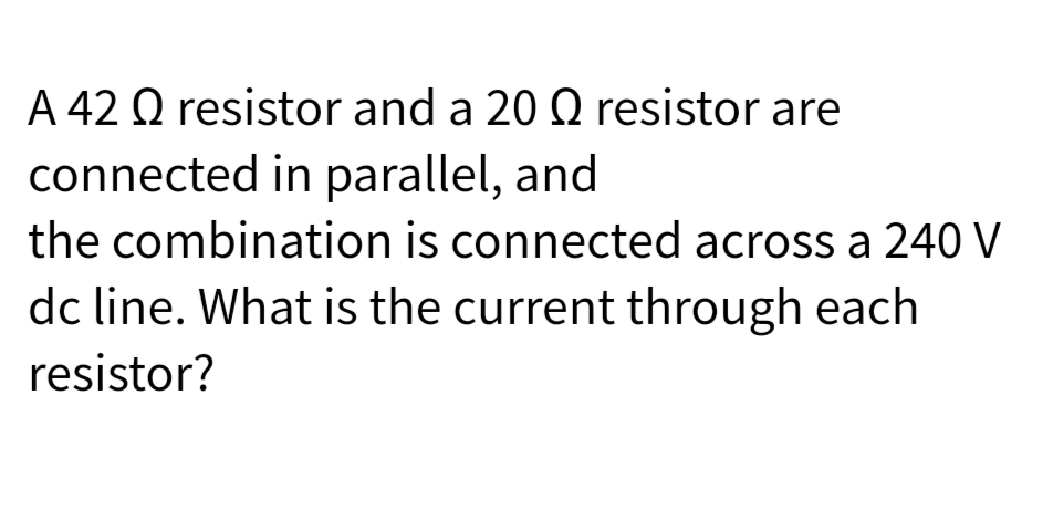 A 42 Q resistor and a 20 Q resistor are
connected in parallel, and
the combination is connected across a 240 V
dc line. What is the current through each
resistor?