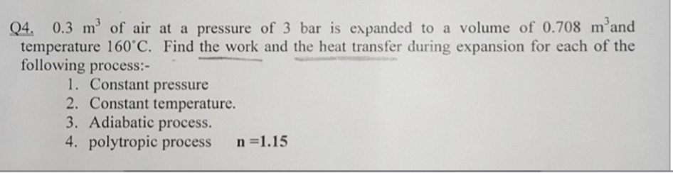 Q4. 0.3 m³ of air at a pressure of 3 bar is expanded to a volume of 0.708 m³and
temperature 160°C. Find the work and the heat transfer during expansion for each of the
following process:-
1. Constant pressure
2. Constant temperature.
3. Adiabatic process.
4. polytropic process
n=1.15