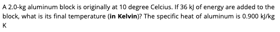 A 2.0-kg aluminum block is originally at 10 degree Celcius. If 36 kJ of energy are added to the
block, what is its final temperature (in Kelvin)? The specific heat of aluminum is 0.900 kJ/kg
K