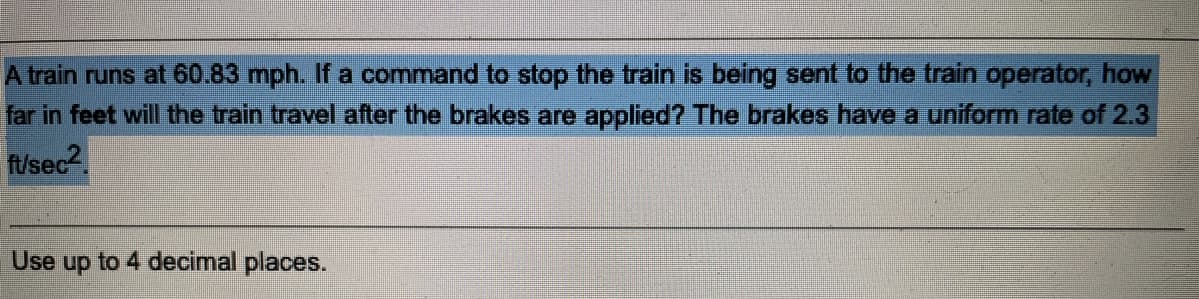 A train runs at 60.83 mph. If a command to stop the train is being sent to the train operator, how
far in feet will the train travel after the brakes are applied? The brakes have a uniform rate of 2.3
ft/sec2
Use up to 4 decimal places.