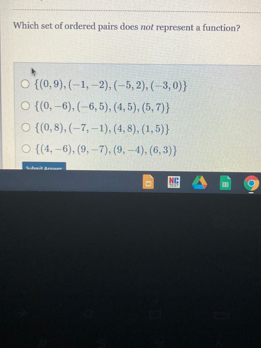 Which set of ordered pairs does not represent a function?
O {(0,9), (–1, –2), (–5, 2), (–3, 0)}
O {(0, –6), (–6, 5), (4, 5), (5, 7)}
O {(0, 8), (–7, –1), (4, 8), (1, 5)}
O {(4, –6), (9, –7), (9, -4), (6, 3)}
Suhmit AnsWer
NC
TEST
国
