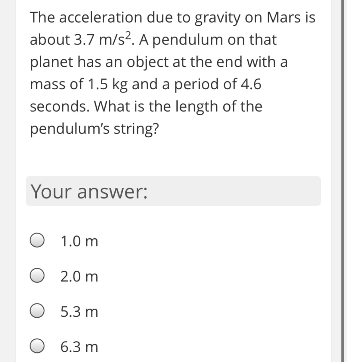 The acceleration due to gravity on Mars is
about 3.7 m/s². A pendulum on that
planet has an object at the end with a
mass of 1.5 kg and a period of 4.6
seconds. What is the length of the
pendulum's string?
Your answer:
1.0 m
2.0 m
5.3 m
6.3 m
