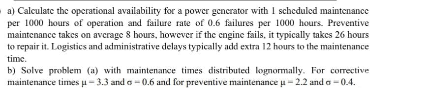 a) Calculate the operational availability for a power generator with 1 scheduled maintenance
per 1000 hours of operation and failure rate of 0.6 failures per 1000 hours. Preventive
maintenance takes on average 8 hours, however if the engine fails, it typically takes 26 hours
to repair it. Logistics and administrative delays typically add extra 12 hours to the maintenance
time.
b) Solve problem (a) with maintenance times distributed lognormally. For corrective
maintenance times µ = 3.3 and σ = 0.6 and for preventive maintenance µ = 2.2 and o=0.4.