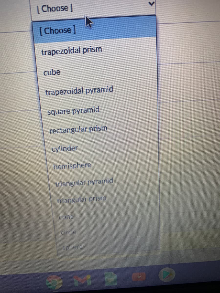 [ Choose |
[Choose]
trapezoidal prism
cube
trapezoidal pyramid
square pyramid
rectangular prism
cylinder
hemisphere
triangular pyramid
triangular prism
cone
drcle
sphere
