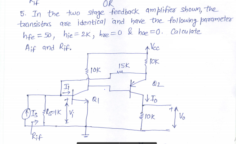 OR
5. In the two stage feedback amplifieo showun, the
toansistors gde identica) and have the following parogmeter
hfe = 50,
Aif and Rif.
hie = 2K,
hae =0 & hae =0. Calculate
A Vec
1OK
15K
310K
Ii
10k
Vo
Rif
