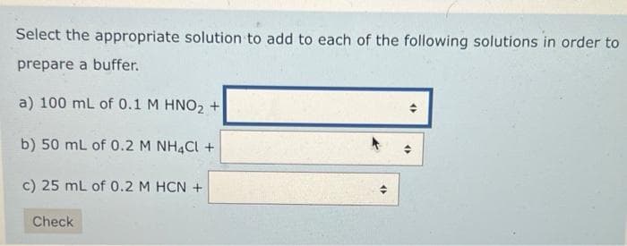 Select the appropriate solution to add to each of the following solutions in order to
prepare a buffer.
a) 100 mL of 0.1 M HNO₂ +
b) 50 mL of 0.2 M NH4Cl +
c) 25 mL of 0.2 M HCN +
Check
(2