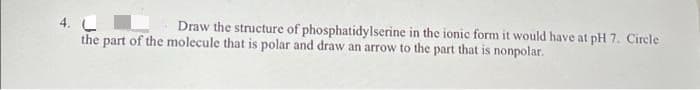 4.
the part of the molecule that is polar and draw an arrow to the part that is nonpolar.
Draw the structure of phosphatidylserine in the ionic form it would have at pH 7. Circle