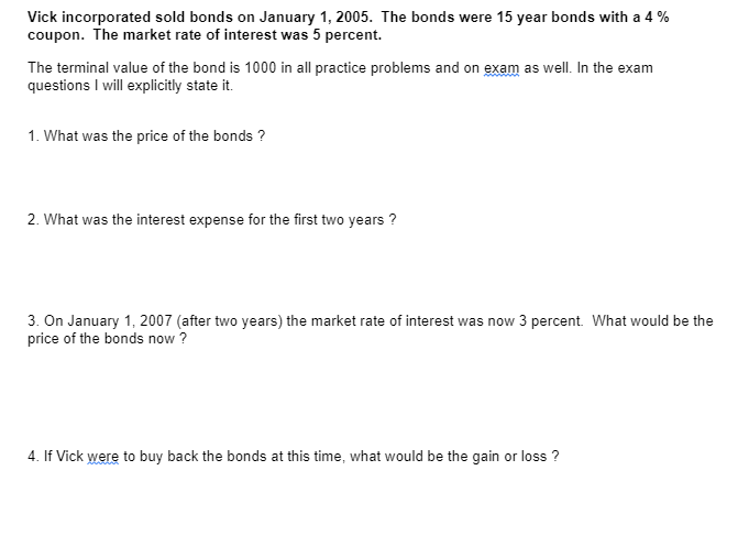 Vick incorporated sold bonds on January 1, 2005. The bonds were 15 year bonds with a 4 %
coupon. The market rate of interest was 5 percent.
The terminal value of the bond is 1000 in all practice problems and on exam as well. In the exam
questions I will explicitly state it.
1. What was the price of the bonds ?
2. What was the interest expense for the first two years?
3. On January 1, 2007 (after two years) the market rate of interest was now 3 percent. What would be the
price of the bonds now ?
4. If Vick were to buy back the bonds at this time, what would be the gain or loss?