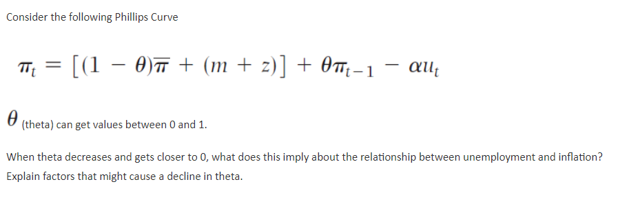 Consider the following Phillips Curve
πt [(1 − 0)π + (m + z)] + 0πt-1 allt
=
(theta) can get values between 0 and 1.
When theta decreases and gets closer to 0, what does this imply about the relationship between unemployment and inflation?
Explain factors that might cause a decline in theta.