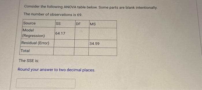 Consider the following ANOVA table below. Some parts are blank intentionally.
The number of observations is 69.
Source
Model
(Regression)
Residual (Error)
Total
SS
64.17
DF
MS
34.59
The SSE is:
Round your answer to two decimal places.
