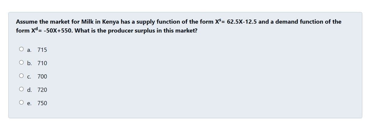 Assume the market for Milk in Kenya has a supply function of the form X³= 62.5X-12.5 and a demand function of the
form Xd= -50X+550. What is the producer surplus in this market?
O
a. 715
O b. 710
C.
700
O d. 720
e.
750