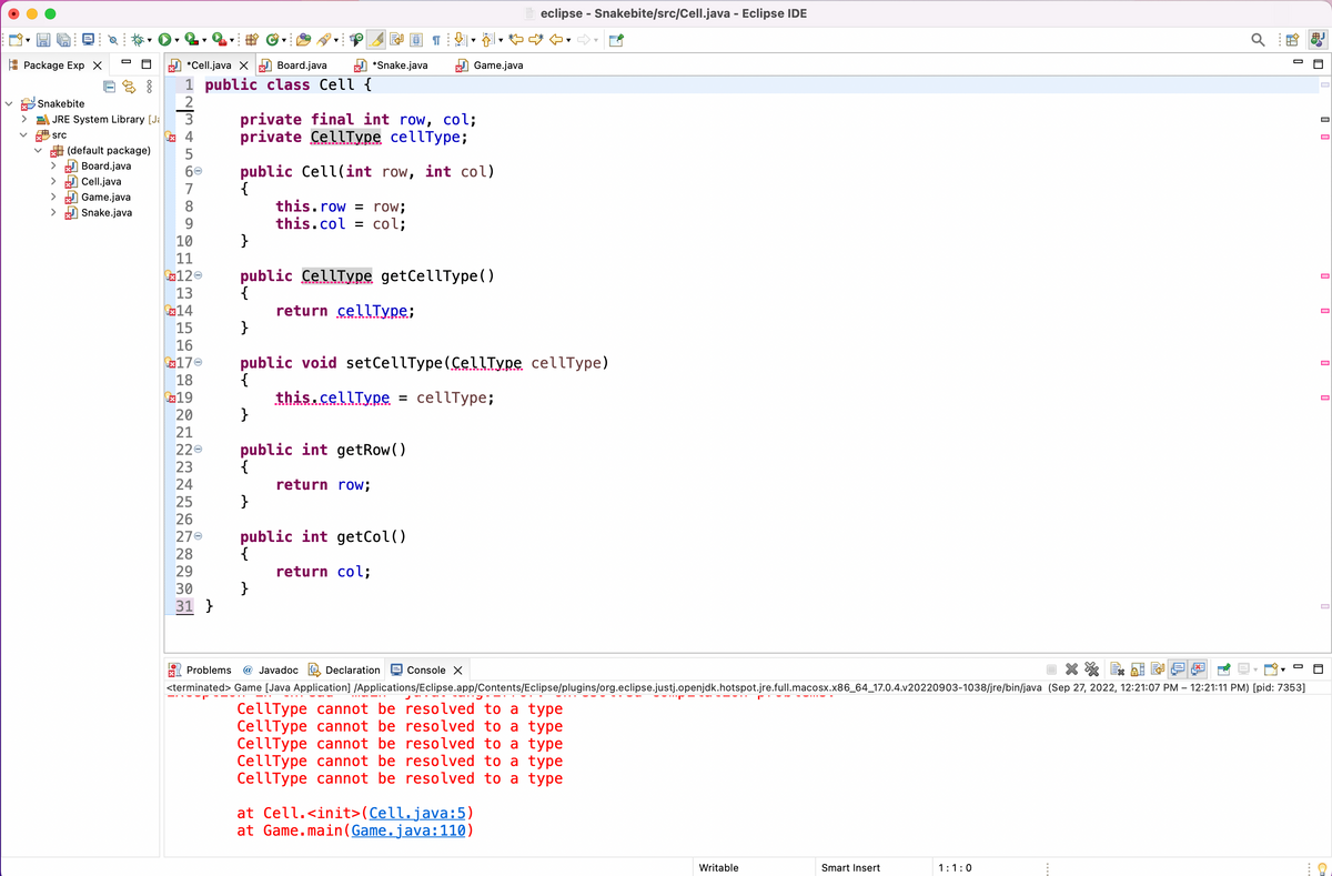 Package Exp X
*Cell.java XBoard.java
1 public class Cell {
2
JRE System Library [Ja 3
src
Snakebite
>
>
ooo
(default package)
Board.java
Cell.java
Game.java
Snake.java
X
45
4
5
60
7
8
9
10
11
120
13
14
15
16
170
18
€19
20
21
220
23
24
25
26
270
28
29
30
31 }
}
E
*Snake.java
private final int row, col;
private CellType cellType;
public Cell(int row, int col)
{
this.row = row;
this.col = col;
return cellType;
public CellType getCellType()
{
}
return row;
¶
public int getRow()
{
}
public void setCellType (CellType cellType)
{
this.cellType = cellType;
}
public int getCol()
{
return col;
}
Game.java
Declaration
Console X
eclipse - Snakebite/src/Cell.java - Eclipse IDE
at Cell.<init>(Cell.java:5)
at Game.main (Game.java:110)
Problems @ Javadoc
<terminated> Game [Java Application] /Applications/Eclipse.app/Contents/Eclipse/plugins/org.eclipse.justj.openjdk.hotspot.jre.full.macosx.x86_64_17.0.4.v20220903-1038/jre/bin/java (Sep 27, 2022, 12:21:07 PM - 12:21:11 PM) [pid: 7353]
CellType cannot be resolved to a type
CellType cannot be resolved to a type
CellType cannot be resolved to a type
CellType cannot be resolved to a type
CellType cannot be resolved to a type
Writable
Smart Insert
Q
1:1:0
20
▼
0+
U
□
☐