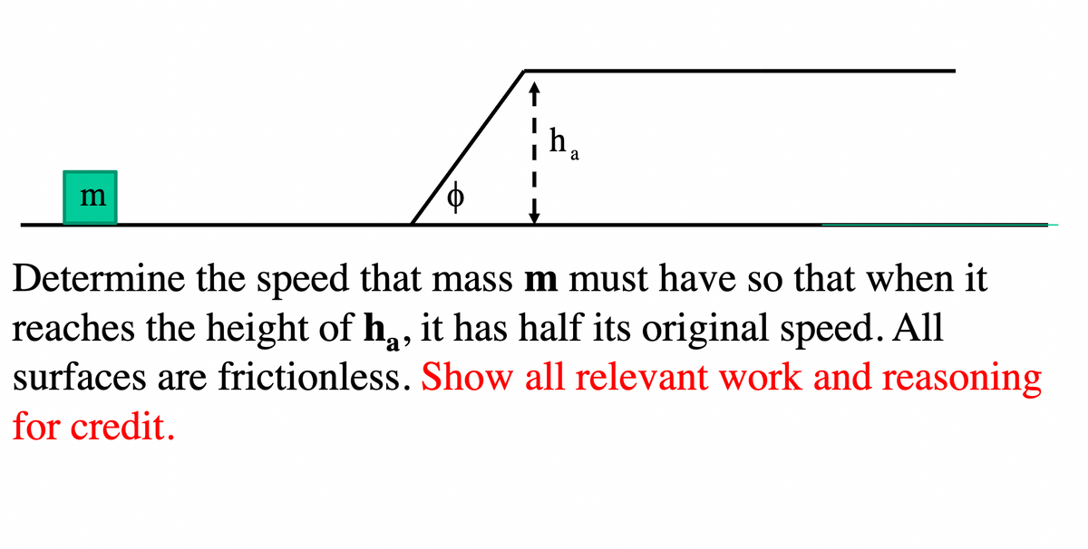 m
↑
h₁
a
Determine the speed that mass m must have so that when it
reaches the height of h, it has half its original speed. All
surfaces are frictionless. Show all relevant work and reasoning
for credit.