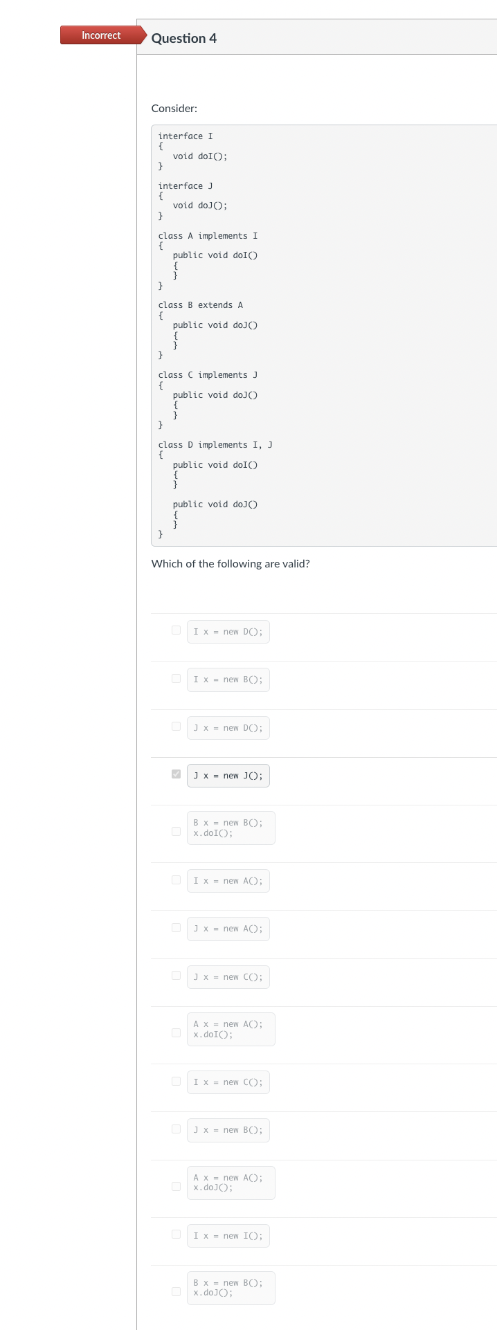 Incorrect
Question 4
Consider:
interface I
{
}
interface J
{
}
}
class A implements I
{
void doI();
}
void doJ();
class B extends A
{
}
public void doI()
{
}
}
public void doJ()
class C implements J
{
}
public void doJ()
{
}
class D implements I, J
{
public void doI()
}
public void doJ()
}
Which of the following are valid?
✓
0
0
10
I x = new DO);
I x = new B();
J x = new D();
J x = new J();
B x= new B();
x.doI();
I x = new A());
Jx= new A();
J x = new C();
A x= new A();
x.doI();
I x = new CO;
J x = new B();
A x = new A();
x.doJ();
I x = new IO;
B x= new B();
x.doJ();