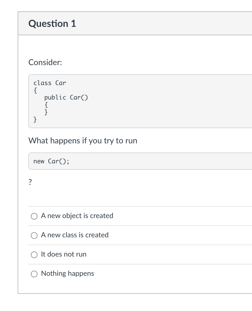 Question 1
Consider:
class Car
{
?
}
public Car()
{
}
What happens if you try to run
new Car();
A new object is created
A new class is created
It does not run
Nothing happens