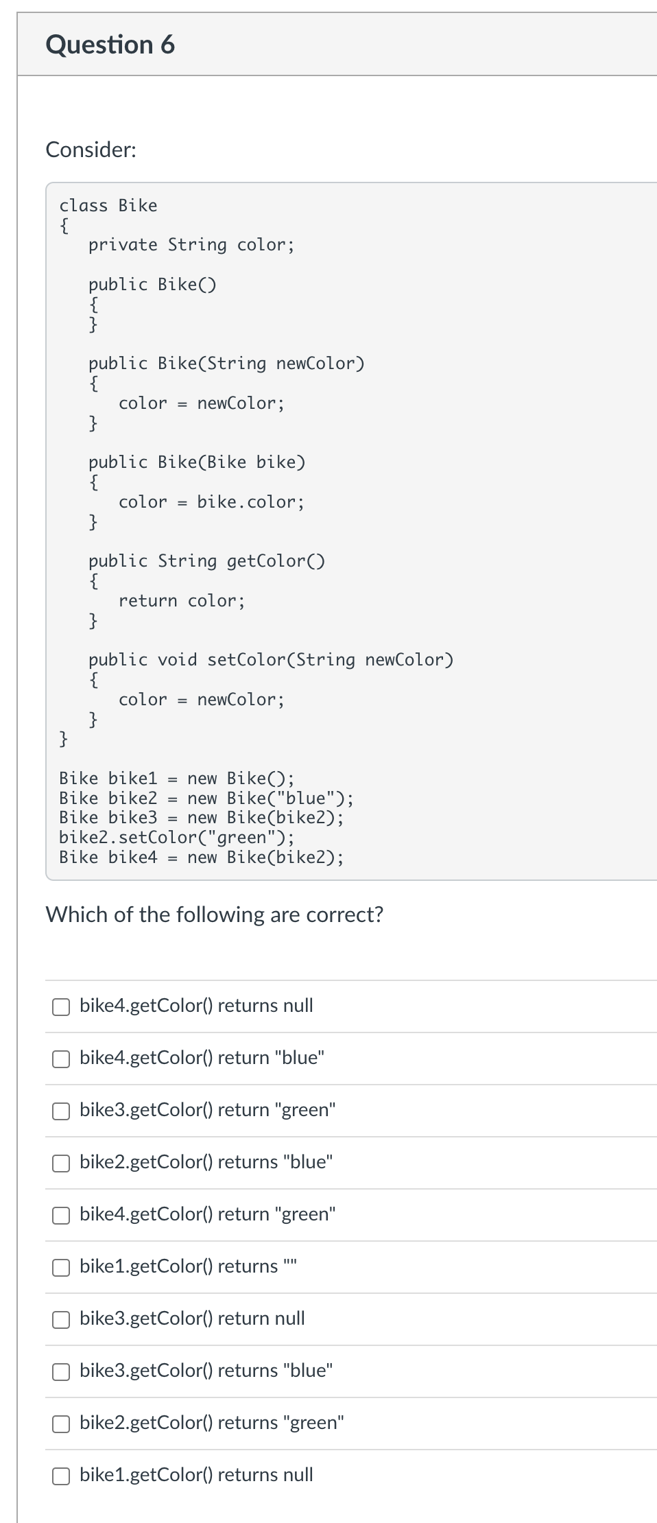 Question 6
Consider:
class Bike
{
}
private String color;
public Bike()
{
}
public Bike(String newColor)
{
color = newColor;
}
public Bike (Bike bike)
{
color =
}
bike.color;
public String getColor()
{
}
}
return color;
public void setColor(String newColor)
{
color =
newColor;
Bike bike1= new Bike();
=
Bike bike2 new Bike("blue");
Bike bike3 = new Bike(bike2);
bike2.setColor("green");
Bike bike4 = new Bike(bike2);
Which of the following are correct?
bike4.getColor() returns null
bike4.getColor() return "blue"
bike3.getColor() return "green"
bike2.getColor() returns "blue"
bike4.getColor() return "green"
bike1.getColor() returns
bike3.getColor() return null
bike3.getColor() returns "blue"
bike2.getColor() returns "green"
bike1.getColor() returns null