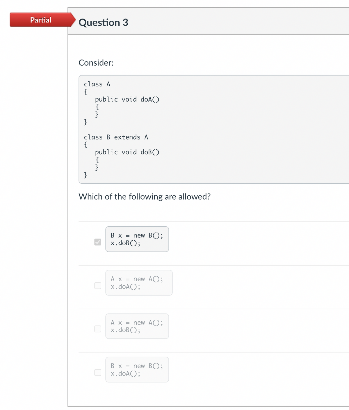 Partial
Question 3
Consider:
class A
{
}
public void doA()
{
}
class B extends A
{
}
public void doB ()
{
}
Which of the following are allowed?
B x = new B();
x.doB();
A x = new A();
x.doA();
A x = new A();
x.doB();
B x = new B();
x.doA();