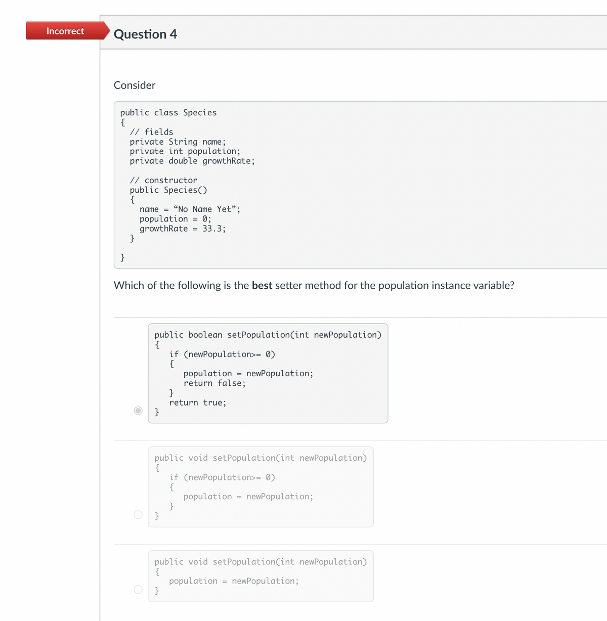 Incorrect
Question 4
Consider
public class Species
{
}
// fields
private String name;
private int population;
private double growthRate;
// constructor
public Species ()
{
}
name = "No Name Yet";
population = 0;
growthRate = 33.3;
Which of the following is the best setter method for the population instance variable?
public boolean setPopulation(int newPopulation)
{
}
if (newPopulation>= 0)
{
}
population = newPopulation;
return false;
}
return true;
public
public void setPopulation (int newPopulation)
if (newPopulation>= 0)
{
}
population newPopulation;
public void setPopulation (int newPopulation)
{
population
}
=
newPopulation;