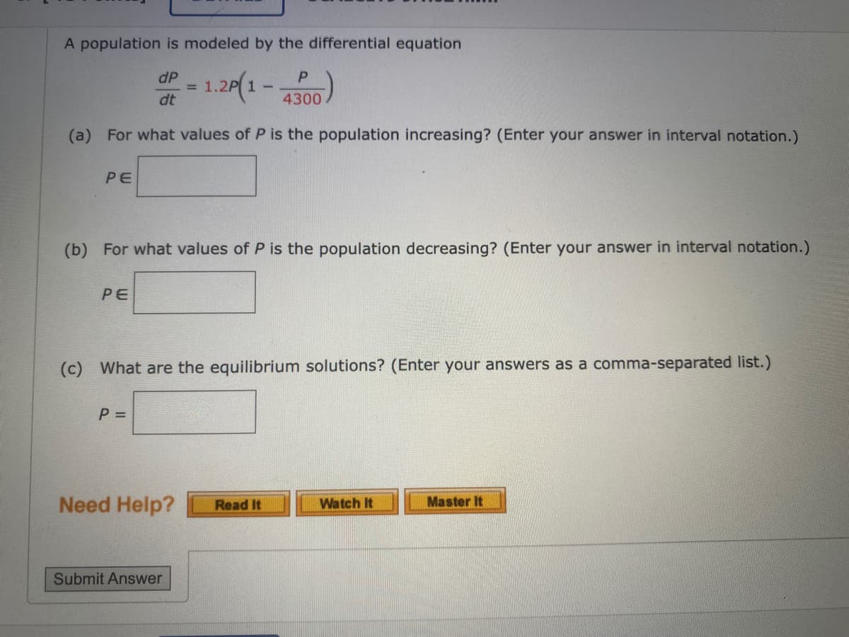 A population is modeled by the differential equation
dP
= 1.2P| 1-
dt
4300
(a) For what values of P is the population increasing? (Enter your answer in interval notation.)
PE
(b) For what values of P is the population decreasing? (Enter your answer in interval notation.)
PE
(c) What are the equilibrium solutions? (Enter your answers as a comma-separated list.)
P =
Need Help?
Master It
Read It
Watch It
Submit Answer
