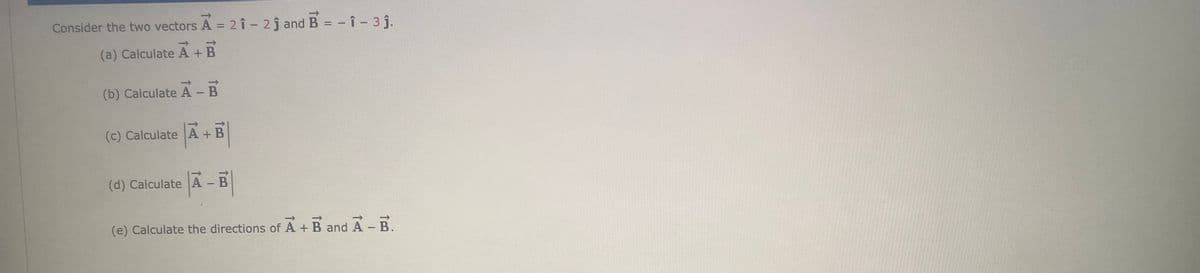 1]
Consider the two vectors A = 2 î - 2j and B = - î - 3 j.
%3D
%3D
(a) Calculate A + B
(b) Calculate A - B
(c) Calculate A + B
(d) Calculate A - B
(e) Calculate the directions of
A + B and A - B.
