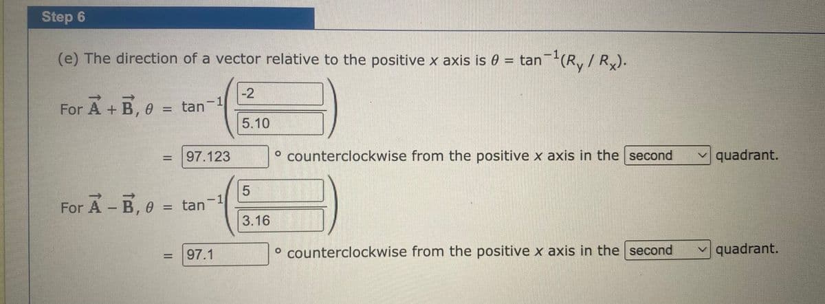 Step 6
(e) The direction of a vector relative to the positive x axis is 0 = tan (R,/ R).
-2
For A + B, e = tan
%3D
5.10
97.123
° counterclockwise from the positive x axis in the second
quadrant.
or A-B, e = tan
1
For
3.16
97.1
° counterclockwise from the positive x axis in the second
v quadrant.
