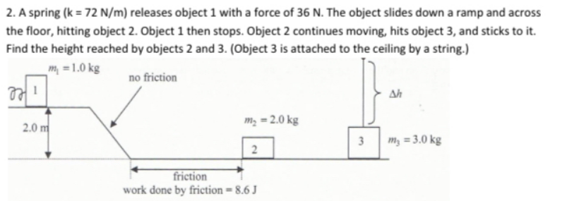 2. A spring (k = 72 N/m) releases object 1 with a force of 36 N. The object slides down a ramp and across
the floor, hitting object 2. Object 1 then stops. Object 2 continues moving, hits object 3, and sticks to it.
Find the height reached by objects 2 and 3. (Object 3 is attached to the ceiling by a string.)
m =1.0 kg
no friction
Ah
m, = 2.0 kg
2.0 m
3
m, = 3.0 kg
friction
work done by friction = 8.6 J
%3D
