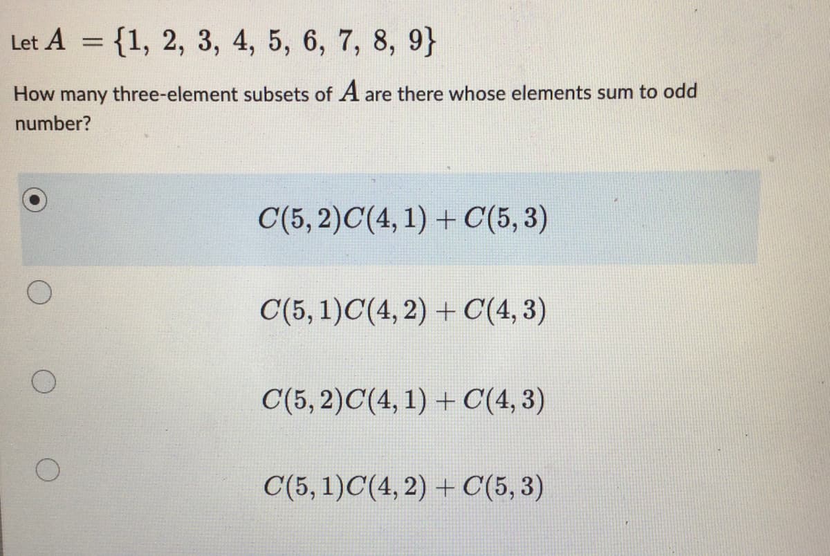 Let A = {1, 2, 3, 4, 5, 6, 7, 8, 9}
How many three-element subsets of A are there whose elements sum to odd
number?
C(5,2)C(4, 1) + C(5,3)
C(5, 1)C(4, 2) + C(4,3)
C(5,2)C(4,1) + C(4,3)
C(5, 1)C(4, 2) + C(5,3)