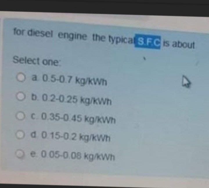 for diesel engine the typical S.F.Cis about
Select one:
O a 0.5-0.7 kg/kWh
Ob.02-0.25 kg/kWh
Oc 0.35-0.45 kg/kWh
Od 0 15-0.2 kg/kWh
Oe 0 05-0.08 kg/kWh
