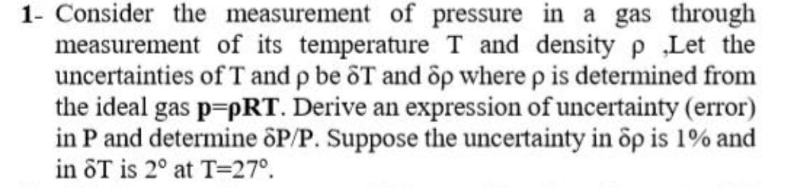 1- Consider the measurement of pressure in a gas through
measurement of its temperature T and densityp Let the
uncertainties of T and p be ôT and op where p is determined from
the ideal gas p=pRT. Derive an expression of uncertainty (error)
in P and determine ôP/P. Suppose the uncertainty in op is 1% and
in ôT is 2° at T=27°.
