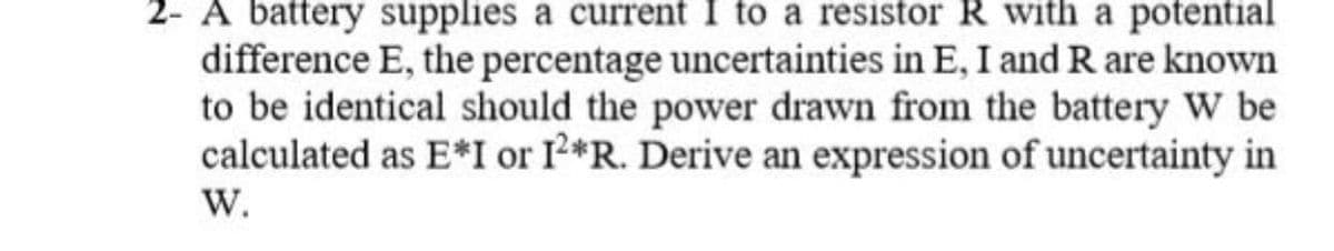 2- A battery supplies a current I to a resistor R with a potential
difference E, the percentage uncertainties in E, I and R are known
to be identical should the power drawn from the battery W be
calculated as E*I or I*R. Derive an expression of uncertainty in
W.
