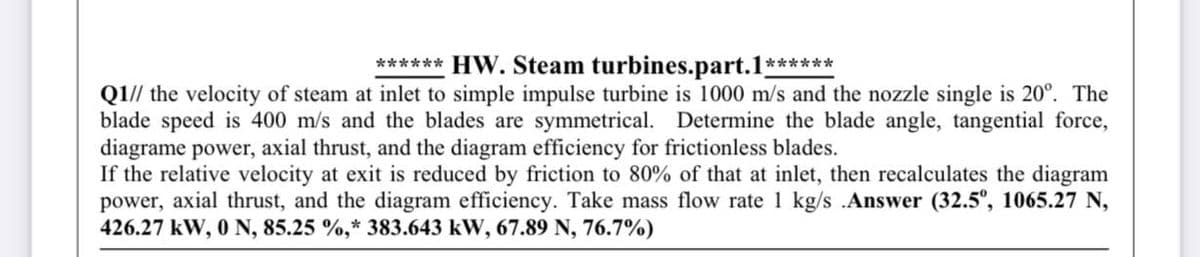 ****** HW. Steam turbines.part.1******
Q1// the velocity of steam at inlet to simple impulse turbine is 1000 m/s and the nozzle single is 20°. The
blade speed is 400 m/s and the blades are symmetrical. Determine the blade angle, tangential force,
diagrame power, axial thrust, and the diagram efficiency for frictionless blades.
If the relative velocity at exit is reduced by friction to 80% of that at inlet, then recalculates the diagram
power, axial thrust, and the diagram efficiency. Take mass flow rate 1 kg/s .Answer (32.5°, 1065.27 N,
426.27 kW, 0 N, 85.25 %,* 383.643 kW, 67.89 N, 76.7%)
