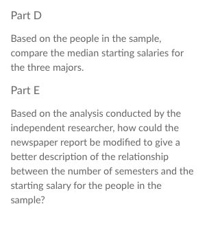 Part D
Based on the people in the sample,
compare the median starting salaries for
the three majors.
Part E
Based on the analysis conducted by the
independent researcher, how could the
newspaper report be modified to give a
better description of the relationship
between the number of semesters and the
starting salary for the people in the
sample?
