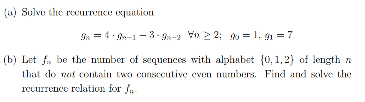 (a) Solve the recurrence equation
In 4. In 139n-2 Vn2; 90 = 1,9₁
=
-
7
(b) Let fn be the number of sequences with alphabet {0, 1,2} of length n
that do not contain two consecutive even numbers. Find and solve the
recurrence relation for fn.