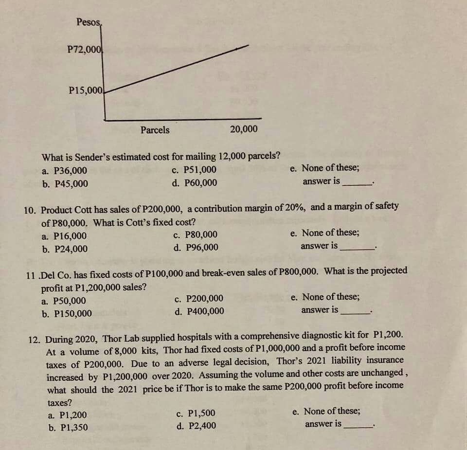 Pesos,
P72,000
P15,000
Parcels
20,000
What is Sender's estimated cost for mailing 12,000 parcels?
а. Р36,000
b. P45,000
e. None of these;
c. P51,000
d. P60,000
answer is
10. Product Cott has sales of P200,000, a contribution margin of 20%, and a margin of safety
of P80,000. What is Cott's fixed cost?
a. P16,000
e. None of these%;
c. P80,000
d. P96,000
b. P24,000
answer is
11 .Del Co. has fixed costs of P100,000 and break-even sales of P800,000. What is the projected
profit at P1,200,000 sales?
a. P50,000
b. P150,000
с. Р200,000
d. P400,000
e. None of these;
answer is
12. During 2020, Thor Lab supplied hospitals with a comprehensive diagnostic kit for P1,200.
At a volume of 8,000 kits, Thor had fixed costs of P1,000,000 and a profit before income
taxes of P200,000. Due to an adverse legal decision, Thor's 2021 liability insurance
increased by P1,200,000 over 2020. Assuming the volume and other costs are unchanged,
what should the 2021 price be if Thor is to make the same P200,000 profit before income
taxes?
e. None of these;
a. P1,200
b. P1,350
c. P1,500
d. P2,400
answer is
